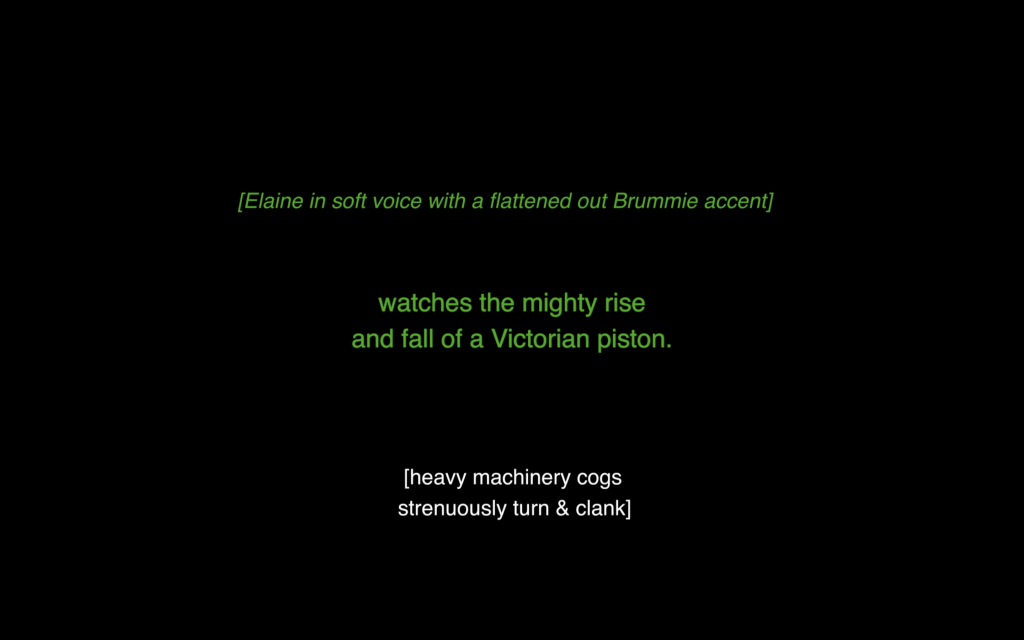 Black background with closed caption text in the centre. In green is written: (Elaine in soft voice with a flattened out Brummie accent). Below also writting in green, but in larger font is: watches the mighty rise and fall of a Victorian piston. At the bottom in white font is written (heavy machinery cogs strenuously turn & clank)
